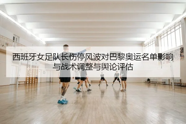 西班牙女足队长伤停风波对巴黎奥运名单影响与战术调整与舆论评估